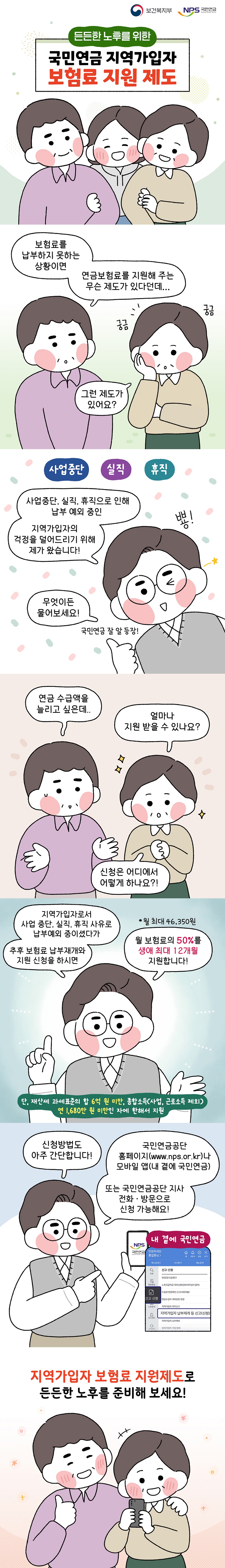 든든한 노후를 위한 국민연금 지역가입자 보험료 지원 제도 (보건복지부) (NPS 국민연금) 보험료를 납부하지 못하는 상황이면 연금보험료를 지원해 주는 무슨 제도가 있다던데... 그런 제도가 있어요? 궁금 궁금 사업중단, 실직, 휴직으로 인해 납부 예외 중인 지역가입자의 걱정을 덜어드리기 위해 제가 왔습니다! 무엇이든 물어보세요! 국민연금 잘 알 등장! 뿅! 연금 수급액을 늘리고 싶은데... 얼마나 지원 받을 수 있나요? 신청은 어디에서 어떻게 하나요?! 지역가입자로서 사업 중단, 실직, 휴직 사유로 납부예외 중이셨다가 추후 보험료 납부재개와 지원 신청을 하시면 월 보험료의 50%를 생애 최대 12개월 지원합니다! * 월 최대 46,350원 단, 재산세 과세표준의 합 6억 원 미만, 종합소득(사업, 근로소득 제외) 연 1,680만 원 미만인 자에 한해서 지원 신청방법도 아주 간단합니다! 국민연금공단 홈페이지(www.nps.or.kr)나 모바일 앱(내 곁에 국민연금) 또는 국민연금공단 지사 전화 방문으로 신청 가능해요! 내 곁에 국민연금 지역가입자 보험료 지원제도로 든든한 노후를 준비해 보세요!